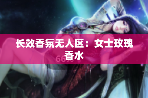 长效香氛无人区：女士玫瑰香水