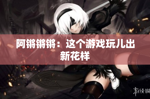 阿锵锵锵：这个游戏玩儿出新花样