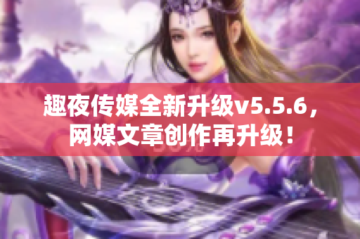 趣夜传媒全新升级v5.5.6，网媒文章创作再升级！