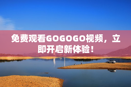 免费观看GOGOGO视频，立即开启新体验！