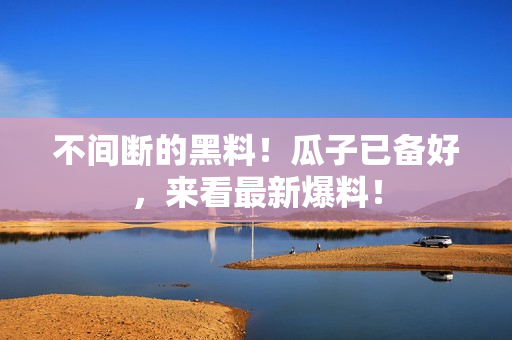不间断的黑料！瓜子已备好，来看最新爆料！