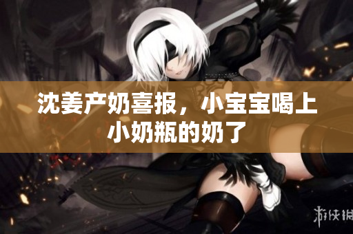 沈姜产奶喜报，小宝宝喝上小奶瓶的奶了