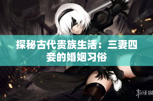 探秘古代贵族生活：三妻四妾的婚姻习俗