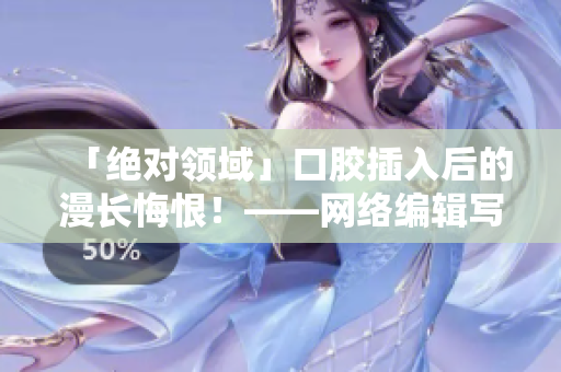 「绝对领域」口胶插入后的漫长悔恨！——网络编辑写作探索