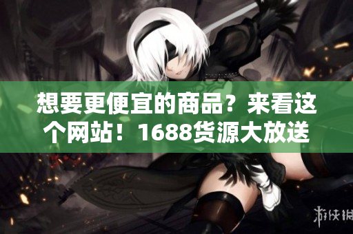 想要更便宜的商品？来看这个网站！1688货源大放送！