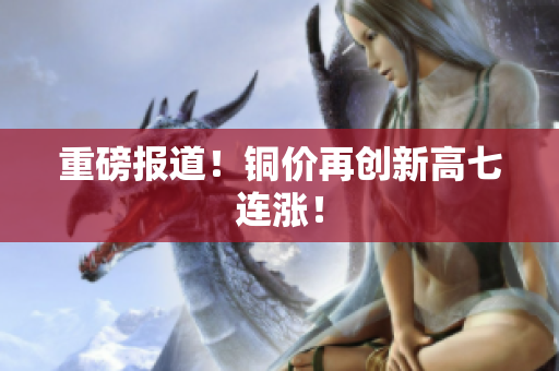 重磅报道！铜价再创新高七连涨！