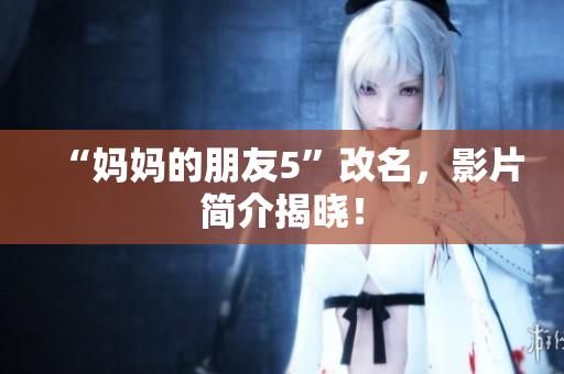 “妈妈的朋友5”改名，影片简介揭晓！