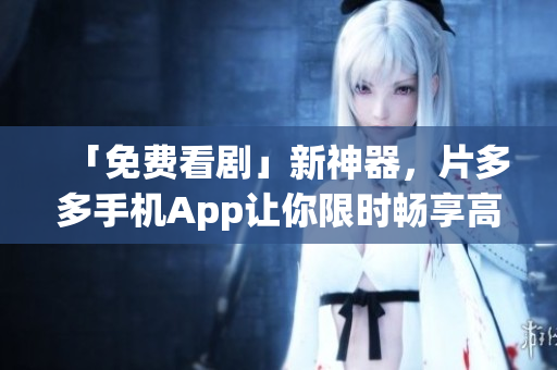 「免费看剧」新神器，片多多手机App让你限时畅享高清大片！