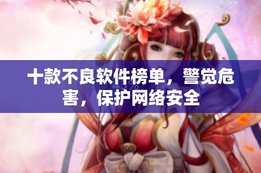 十款不良软件榜单，警觉危害，保护网络安全