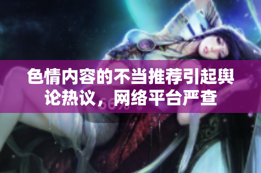 色情内容的不当推荐引起舆论热议，网络平台严查