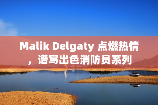 Malik Delgaty 点燃热情，谱写出色消防员系列
