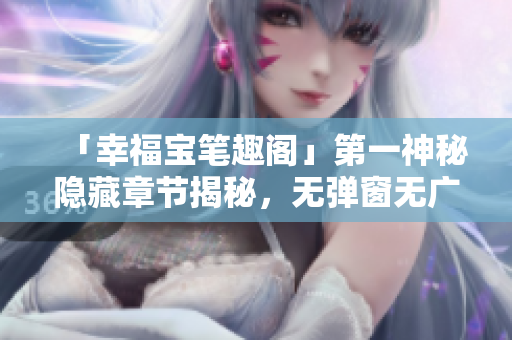 「幸福宝笔趣阁」第一神秘隐藏章节揭秘，无弹窗无广告！