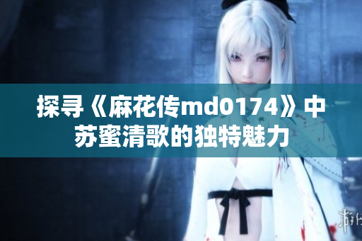 探寻《麻花传md0174》中苏蜜清歌的独特魅力