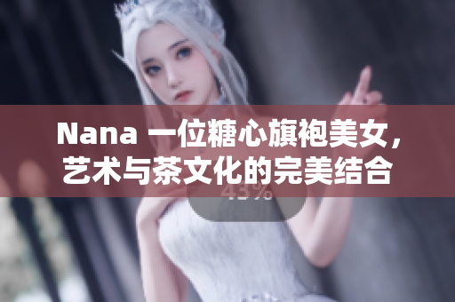 Nana 一位糖心旗袍美女，艺术与茶文化的完美结合