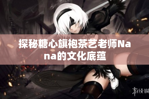 探秘糖心旗袍茶艺老师Nana的文化底蕴