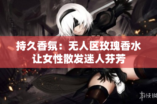 持久香氛：无人区玫瑰香水让女性散发迷人芬芳