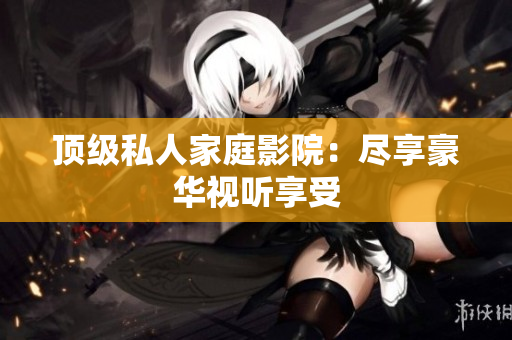 顶级私人家庭影院：尽享豪华视听享受