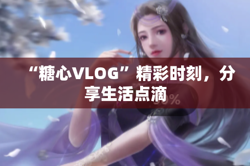 “糖心VLOG”精彩时刻，分享生活点滴