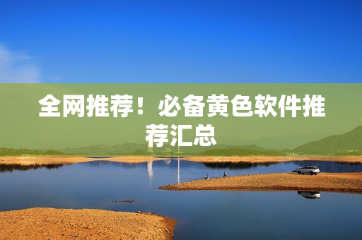 全网推荐！必备黄色软件推荐汇总