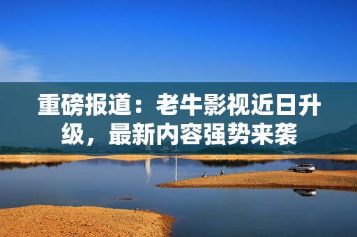 重磅报道：老牛影视近日升级，最新内容强势来袭