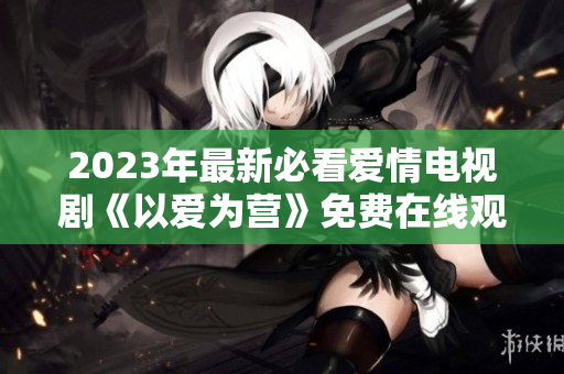 2023年最新必看爱情电视剧《以爱为营》免费在线观看