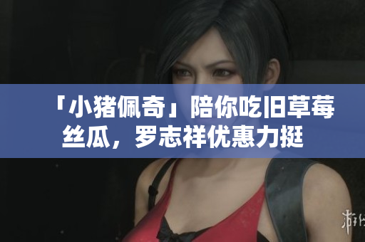 「小猪佩奇」陪你吃旧草莓丝瓜，罗志祥优惠力挺