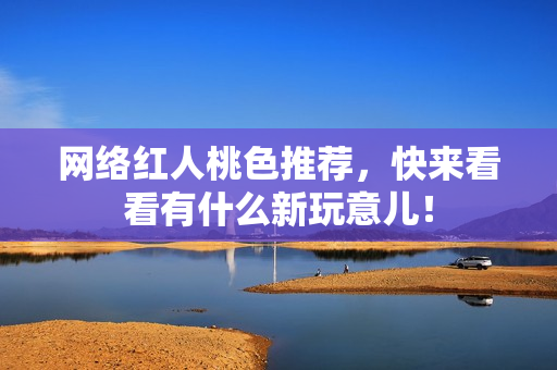 网络红人桃色推荐，快来看看有什么新玩意儿！