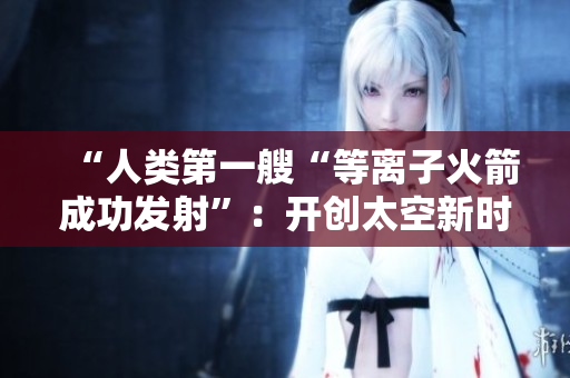 “人类第一艘“等离子火箭成功发射”：开创太空新时代！”