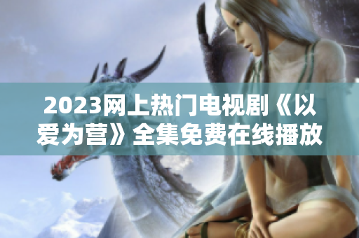 2023网上热门电视剧《以爱为营》全集免费在线播放