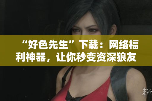 “好色先生”下载：网络福利神器，让你秒变资深狼友！