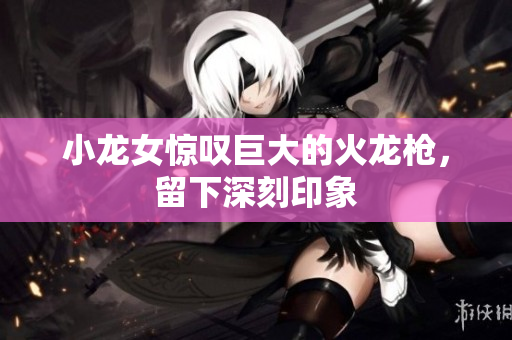 小龙女惊叹巨大的火龙枪，留下深刻印象