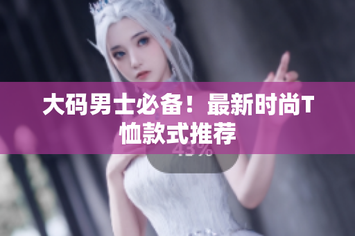 大码男士必备！最新时尚T恤款式推荐