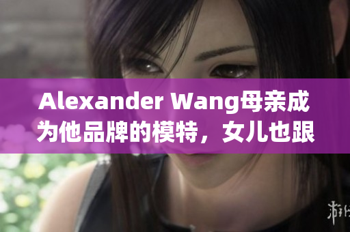 Alexander Wang母亲成为他品牌的模特，女儿也跟随传统