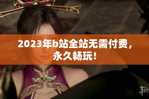 2023年b站全站无需付费，永久畅玩！