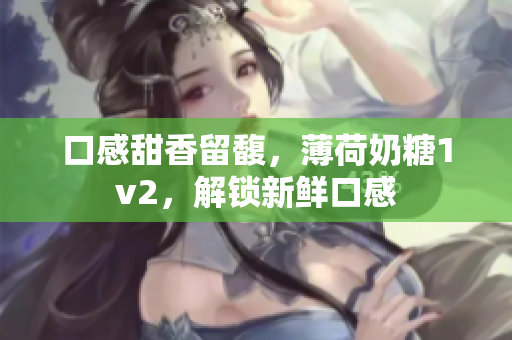 口感甜香留馥，薄荷奶糖1v2，解锁新鲜口感