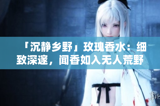 「沉静乡野」玫瑰香水：细致深邃，闻香如入无人荒野