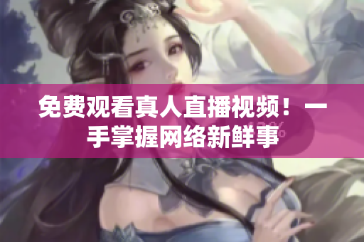 免费观看真人直播视频！一手掌握网络新鲜事