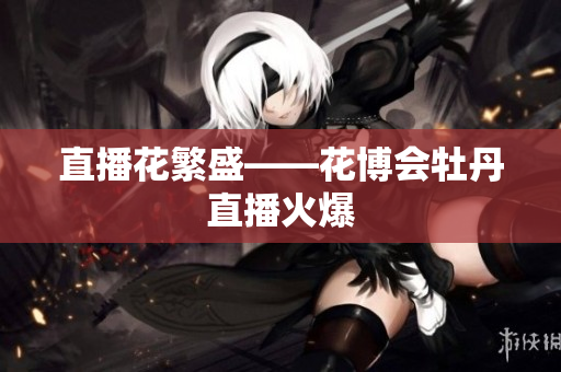 直播花繁盛——花博会牡丹直播火爆