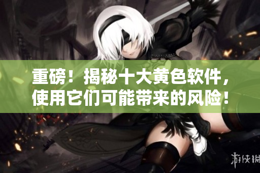 重磅！揭秘十大黄色软件，使用它们可能带来的风险！
