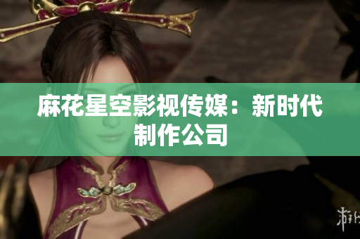 麻花星空影视传媒：新时代制作公司