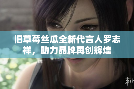 旧草莓丝瓜全新代言人罗志祥，助力品牌再创辉煌
