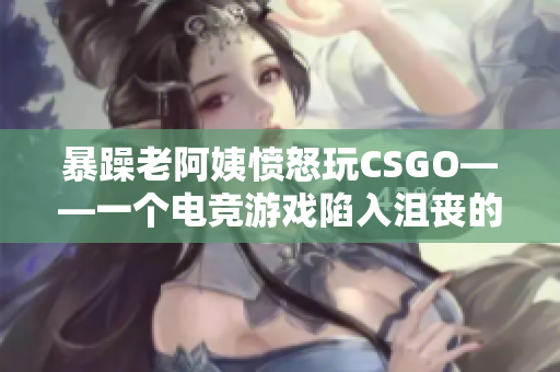 暴躁老阿姨愤怒玩CSGO——一个电竞游戏陷入沮丧的中老年人