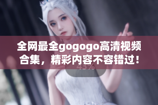 全网最全gogogo高清视频合集，精彩内容不容错过！