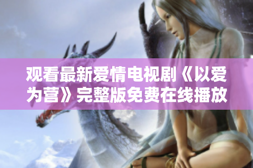 观看最新爱情电视剧《以爱为营》完整版免费在线播放