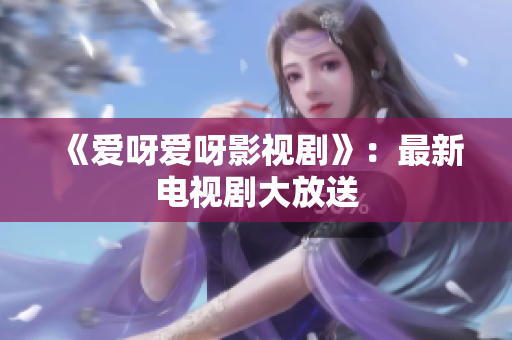 《爱呀爱呀影视剧》：最新电视剧大放送