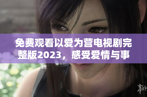 免费观看以爱为营电视剧完整版2023，感受爱情与事业并重的故事