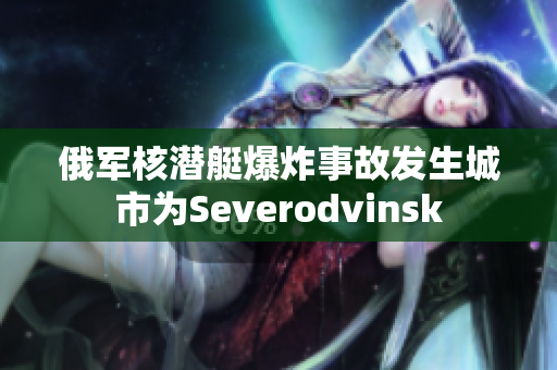 俄军核潜艇爆炸事故发生城市为Severodvinsk