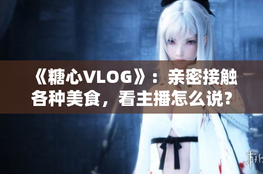 《糖心VLOG》：亲密接触各种美食，看主播怎么说？