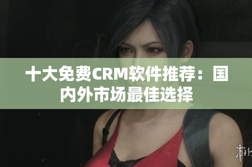 十大免费CRM软件推荐：国内外市场最佳选择