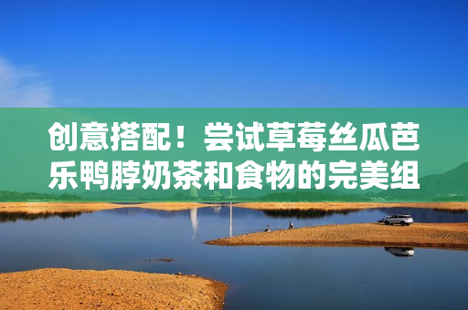 创意搭配！尝试草莓丝瓜芭乐鸭脖奶茶和食物的完美组合